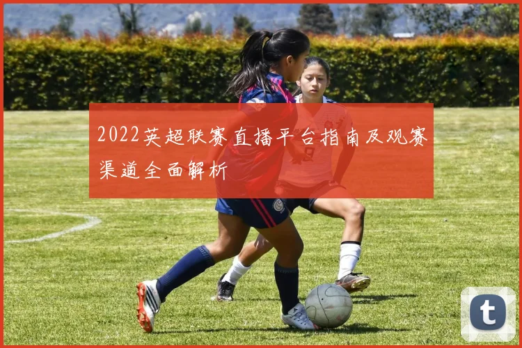 2022英超联赛直播平台指南及观赛渠道全面解析