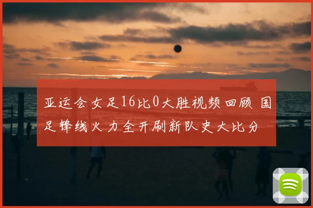 亚运会女足16比0大胜视频回顾 国足锋线火力全开刷新队史大比分