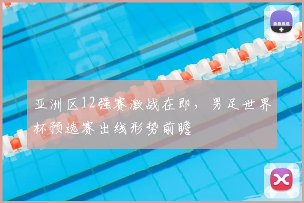 亚洲区12强赛激战在即，男足世界杯预选赛出线形势前瞻