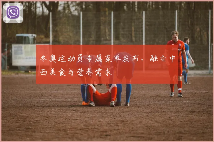 冬奥运动员专属菜单发布，融合中西美食与营养需求