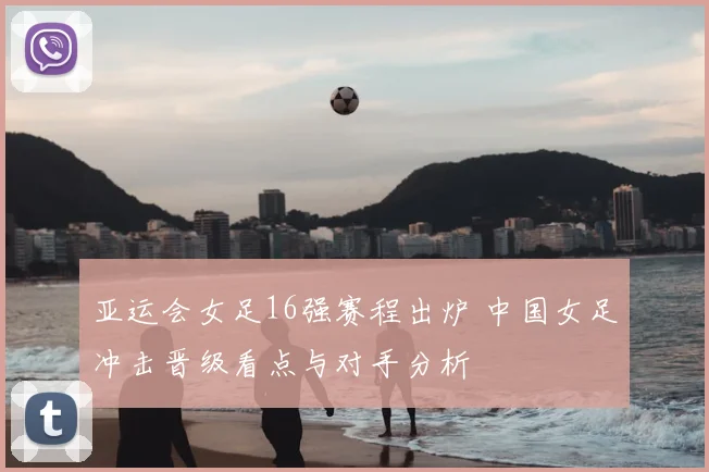 亚运会女足16强赛程出炉 中国女足冲击晋级看点与对手分析