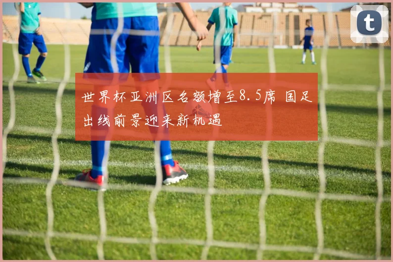 世界杯亚洲区名额增至8.5席 国足出线前景迎来新机遇