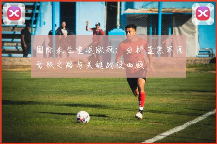 国际米兰重返欧冠：分析蓝黑军团晋级之路与关键战役回顾
