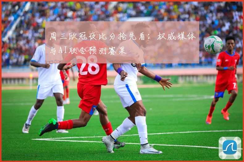 周三欧冠夜比分抢先看：权威媒体与AI联合预测赛果